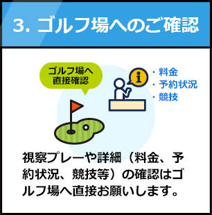 3.ゴルフ場へのご確認：視察プレーや詳細（料金、予約状況、競技等）の確認はゴルフ場へ直接お願いします。